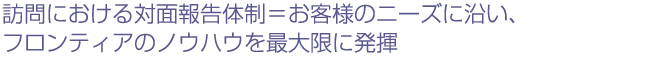 訪問における対面報告体制＝お客様のニーズに沿い、フロンティアのノウハウを最大限に発揮